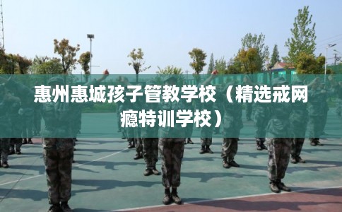 惠州惠城孩子管教学校（精选戒网瘾特训学校）