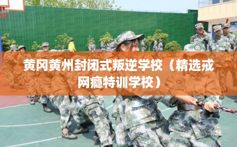 黄冈黄州封闭式叛逆学校（精选戒网瘾特训学校）