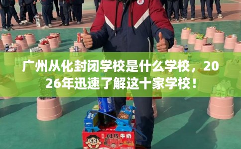 广州从化封闭学校是什么学校，2026年迅速了解这十家学校！