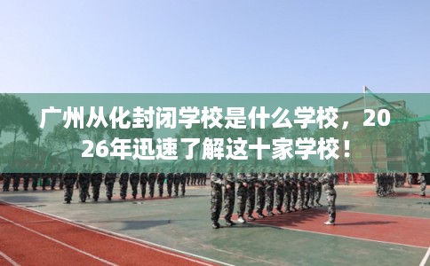 广州从化封闭学校是什么学校，2026年迅速了解这十家学校！