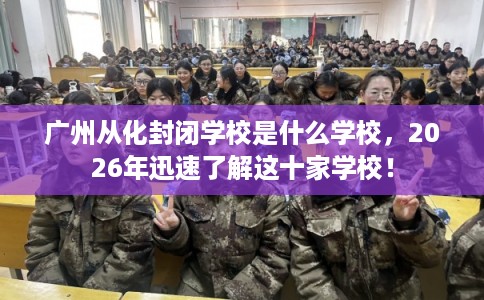 广州从化封闭学校是什么学校，2026年迅速了解这十家学校！