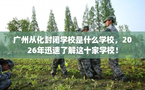 广州从化封闭学校是什么学校，2026年迅速了解这十家学校！