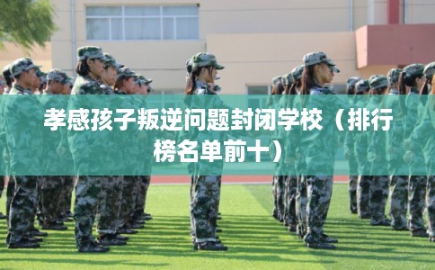 孝感孩子叛逆问题封闭学校（排行榜名单前十）