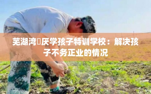 芜湖湾沚厌学孩子特训学校：解决孩子不务正业的情况