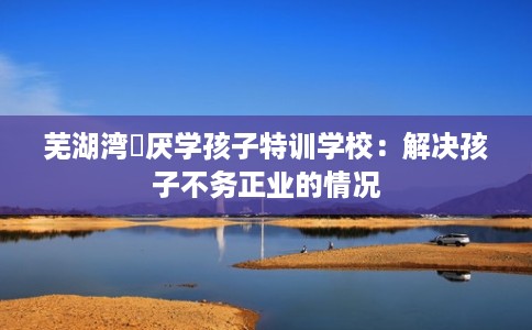 芜湖湾沚厌学孩子特训学校：解决孩子不务正业的情况