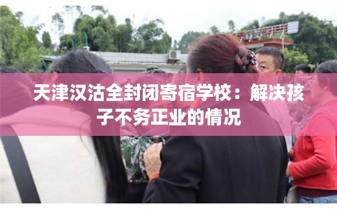 天津汉沽全封闭寄宿学校：解决孩子不务正业的情况