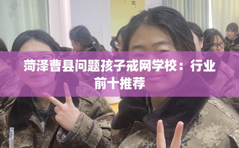 菏泽曹县问题孩子戒网学校：行业前十推荐