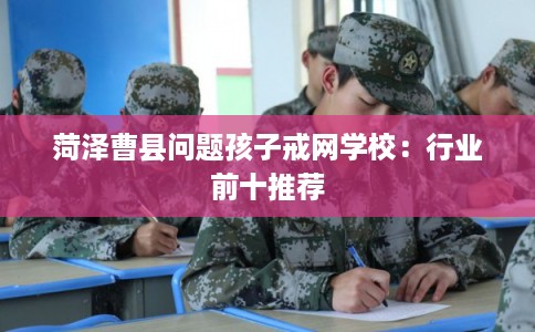 菏泽曹县问题孩子戒网学校：行业前十推荐