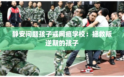 静安问题孩子戒网瘾学校：拯救叛逆期的孩子