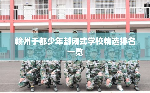 赣州于都少年封闭式学校精选排名一览