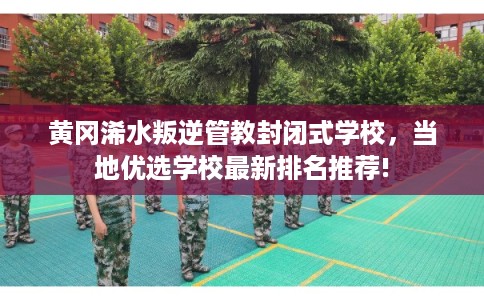 黄冈浠水叛逆管教封闭式学校，当地优选学校最新排名推荐!