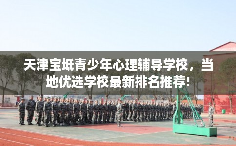 天津宝坻青少年心理辅导学校，当地优选学校最新排名推荐!