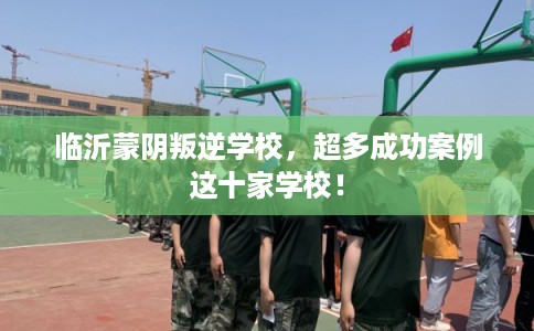 临沂蒙阴叛逆学校，超多成功案例这十家学校！