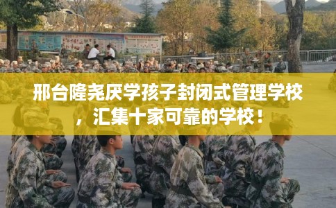 邢台隆尧厌学孩子封闭式管理学校，汇集十家可靠的学校！