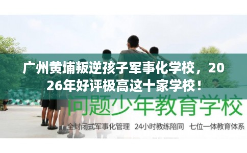 广州黄埔叛逆孩子军事化学校，2026年好评极高这十家学校！