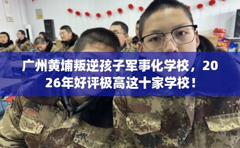 广州黄埔叛逆孩子军事化学校，2026年好评极高这十家学校！