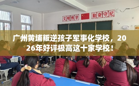 广州黄埔叛逆孩子军事化学校，2026年好评极高这十家学校！