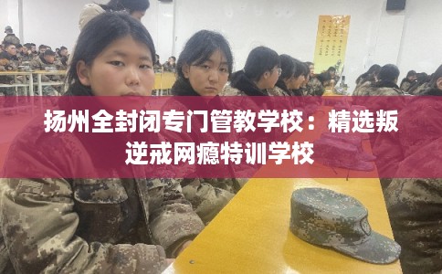 扬州全封闭专门管教学校：精选叛逆戒网瘾特训学校