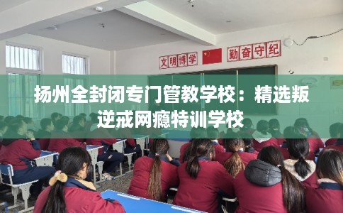 扬州全封闭专门管教学校：精选叛逆戒网瘾特训学校
