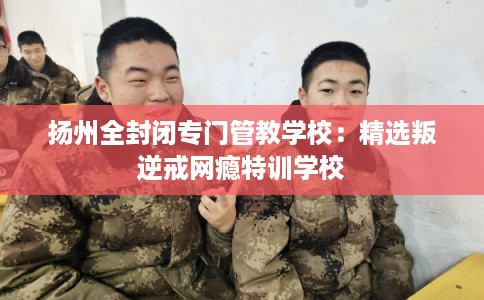 扬州全封闭专门管教学校：精选叛逆戒网瘾特训学校