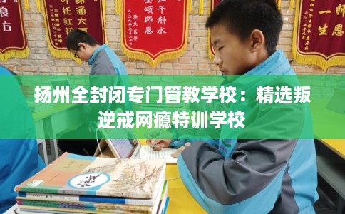 扬州全封闭专门管教学校：精选叛逆戒网瘾特训学校