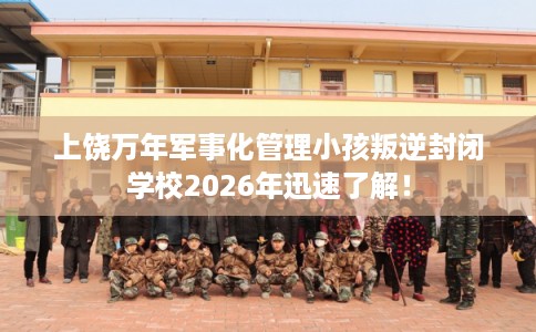 上饶万年军事化管理小孩叛逆封闭学校2026年迅速了解！