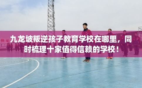 九龙坡叛逆孩子教育学校在哪里，同时梳理十家值得信赖的学校！