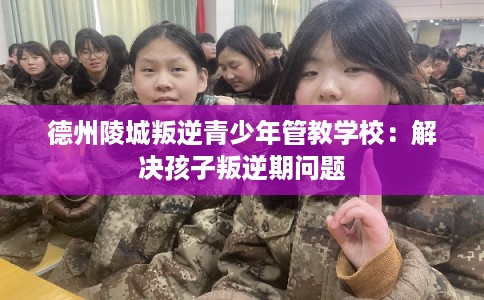 德州陵城叛逆青少年管教学校：解决孩子叛逆期问题