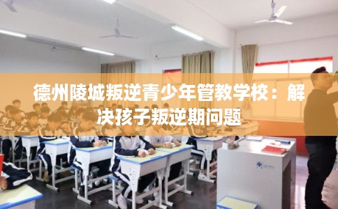 德州陵城叛逆青少年管教学校：解决孩子叛逆期问题