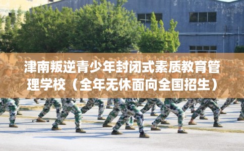 津南叛逆青少年封闭式素质教育管理学校（全年无休面向全国招生）