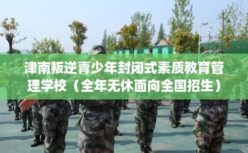 津南叛逆青少年封闭式素质教育管理学校（全年无休面向全国招生）