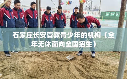 石家庄长安管教青少年的机构（全年无休面向全国招生）