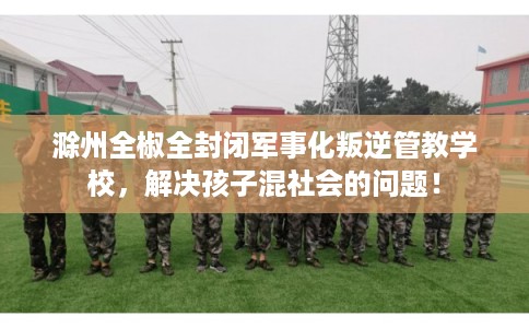 滁州全椒全封闭军事化叛逆管教学校，解决孩子混社会的问题！
