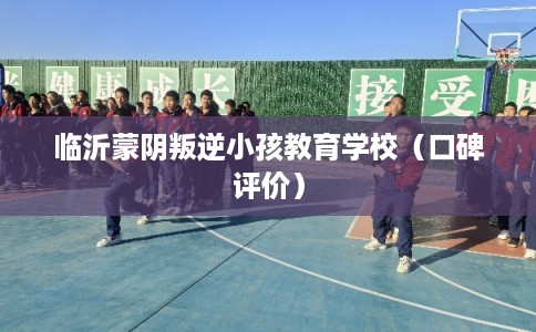 临沂蒙阴叛逆小孩教育学校（口碑评价）