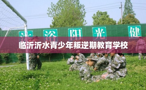 临沂沂水青少年叛逆期教育学校