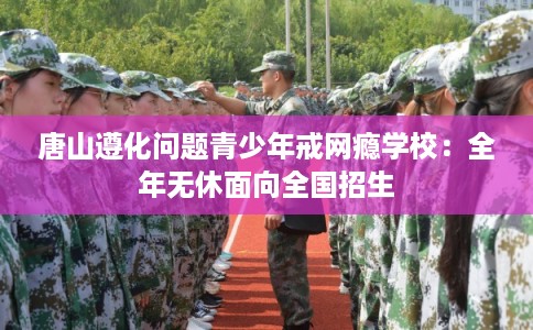 唐山遵化问题青少年戒网瘾学校：全年无休面向全国招生