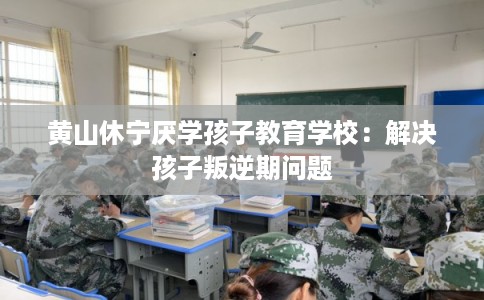 黄山休宁厌学孩子教育学校：解决孩子叛逆期问题