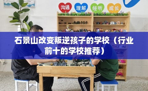 石景山改变叛逆孩子的学校（行业前十的学校推荐）