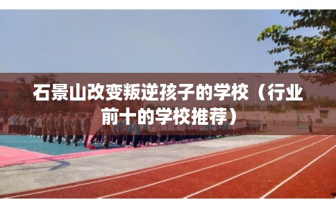 石景山改变叛逆孩子的学校（行业前十的学校推荐）