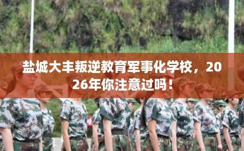 盐城大丰叛逆教育军事化学校，2026年你注意过吗！