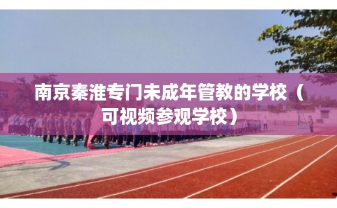 南京秦淮专门未成年管教的学校（可视频参观学校）