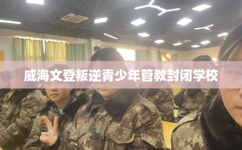 威海文登叛逆青少年管教封闭学校