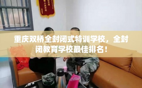 重庆双桥全封闭式特训学校，全封闭教育学校最佳排名！