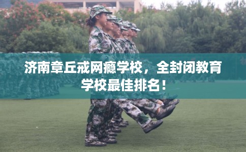济南章丘戒网瘾学校，全封闭教育学校最佳排名！