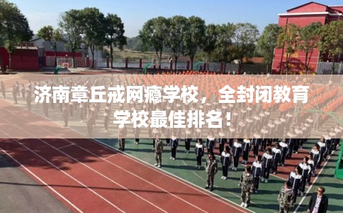 济南章丘戒网瘾学校，全封闭教育学校最佳排名！