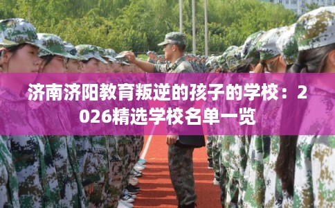 济南济阳教育叛逆的孩子的学校：2026精选学校名单一览