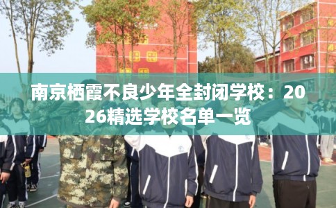 南京栖霞不良少年全封闭学校：2026精选学校名单一览