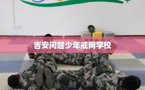 吉安问题少年戒网学校