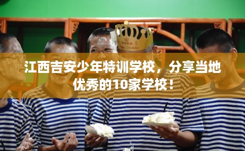 江西吉安少年特训学校，分享当地优秀的10家学校！