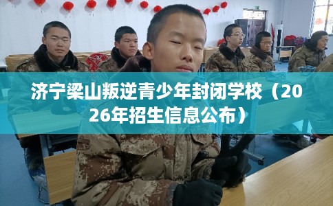 济宁梁山叛逆青少年封闭学校（2026年招生信息公布）